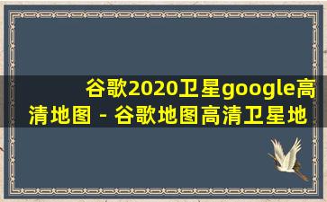 谷歌2020卫星google高清地图 - 谷歌地图高清卫星地图